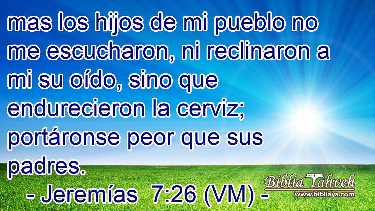  mas los hijos de mi pueblo no me escucharon, ni reclinaron a mi su oído, sino que endurecieron la cerviz; portáronse peor que sus padres. 