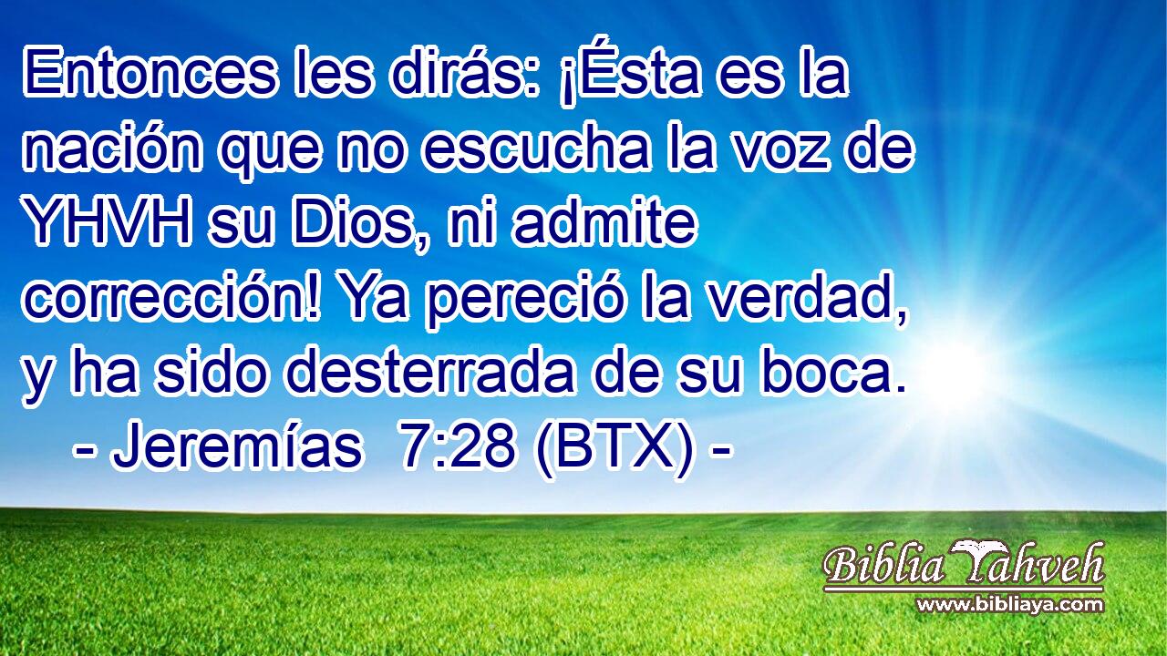 Entonces les dirás: ¡Ésta es la nación que no escucha la voz de YHVH su Dios, ni admite corrección! Ya pereció la verdad, y ha sido desterrada de su boca.