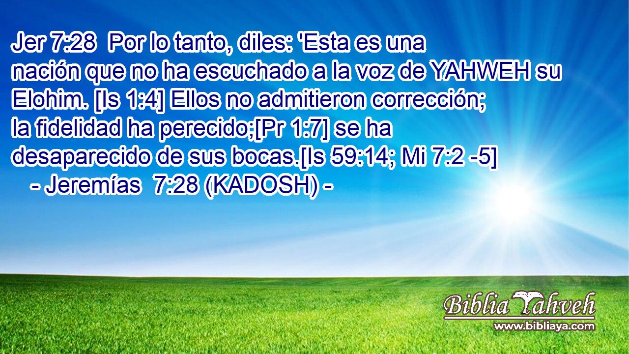  Por lo tanto, diles: 'Esta es una nación que no ha escuchado a la voz de YAHWEH su Elohim. [Is 1:4] Ellos no admitieron corrección; la fidelidad ha perecido;[Pr 1:7] se ha desaparecido de sus bocas.[Is 59:14; Mi 7:2 -5] 