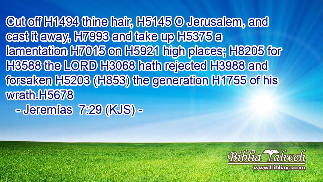 Cut off H1494 thine hair, H5145 O Jerusalem, and cast it away, H7993 and take up H5375 a lamentation H7015 on H5921 high places; H8205 for H3588 the LORD H3068 hath rejected H3988 and forsaken H5203 (H853) the generation H1755 of his wrath.H5678