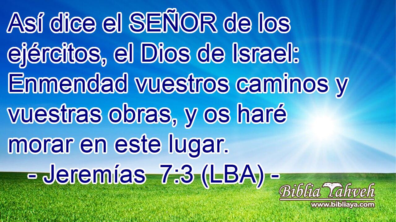 Así dice el SEÑOR de los ejércitos, el Dios de Israel: Enmendad vuestros caminos y vuestras obras, y os haré morar en este lugar.