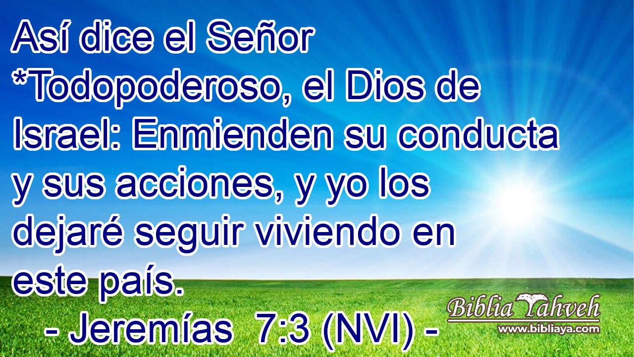  Así dice el Señor *Todopoderoso, el Dios de Israel: Enmienden su conducta y sus acciones, y yo los dejaré seguir viviendo en este país. 