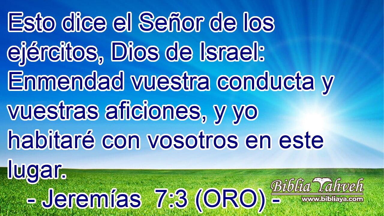  Esto dice el Señor de los ejércitos, Dios de Israel: Enmendad vuestra conducta y vuestras aficiones, y yo habitaré con vosotros en este lugar. 
