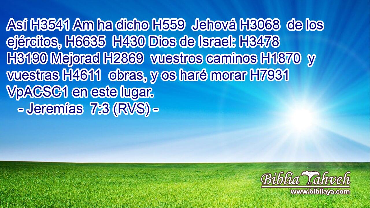 Así H3541 Am ha dicho H559  Jehová H3068  de los ejércitos, H6635  H430 Dios de Israel: H3478  H3190 Mejorad H2869  vuestros caminos H1870  y vuestras H4611  obras, y os haré morar H7931 VpACSC1 en este lugar. 