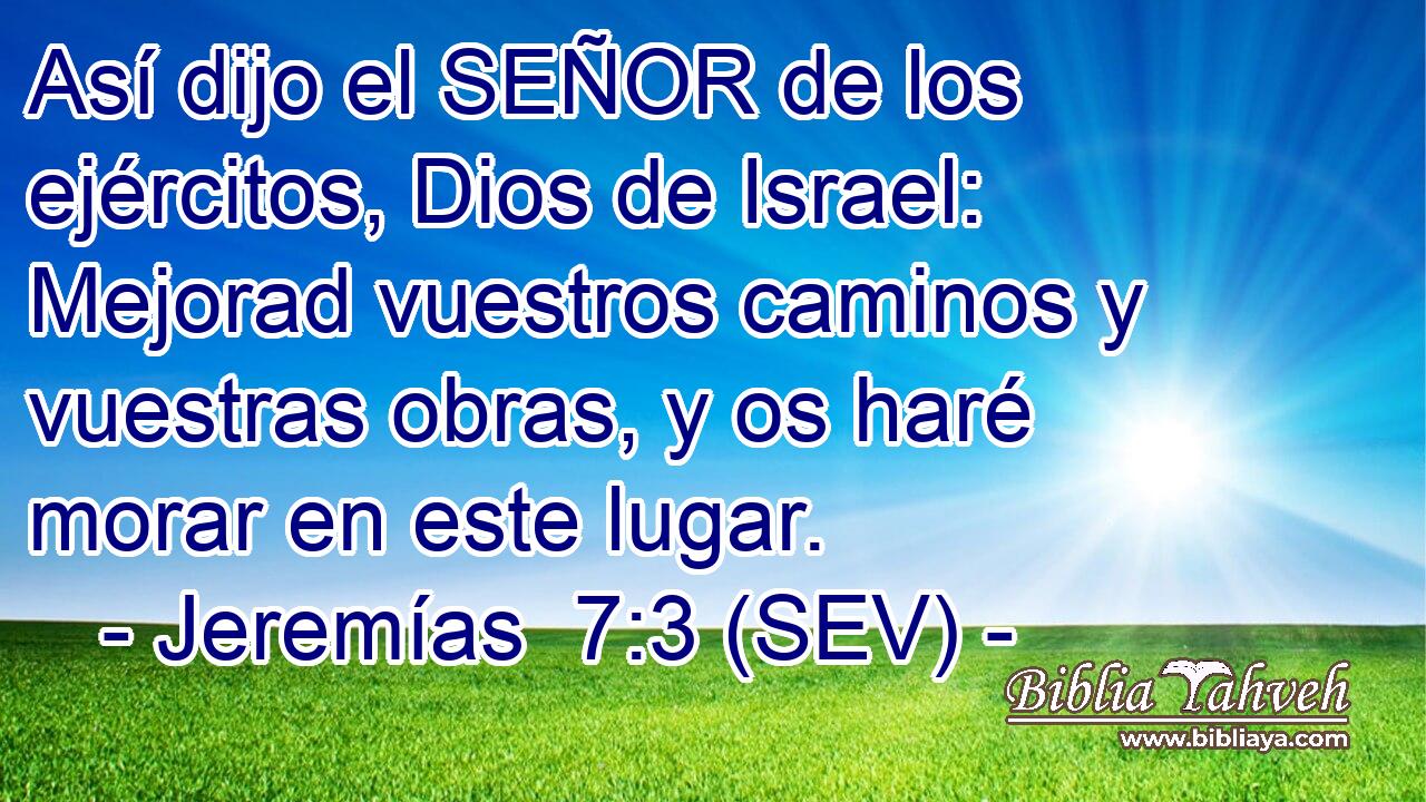 Así dijo el SEÑOR de los ejércitos, Dios de Israel: Mejorad vuestros caminos y vuestras obras, y os haré morar en este lugar.