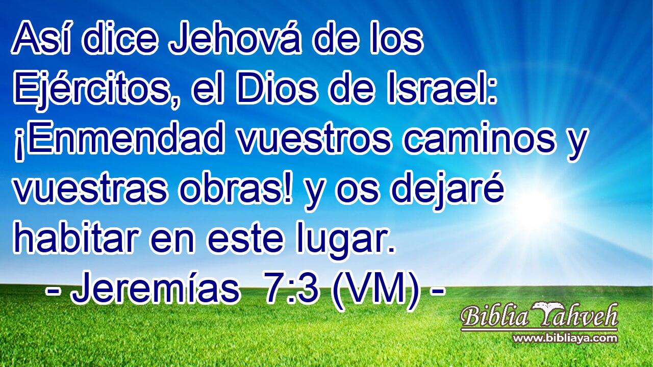  Así dice Jehová de los Ejércitos, el Dios de Israel: ¡Enmendad vuestros caminos y vuestras obras! y os dejaré habitar en este lugar. 