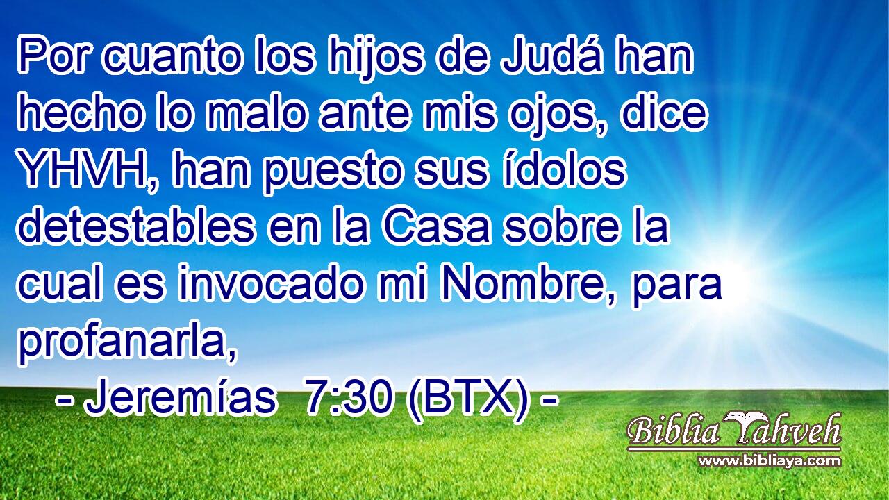 Por cuanto los hijos de Judá han hecho lo malo ante mis ojos, dice YHVH, han puesto sus ídolos detestables en la Casa sobre la cual es invocado mi Nombre, para profanarla,