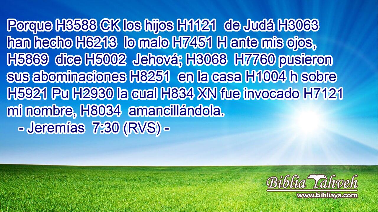 Porque H3588 CK los hijos H1121  de Judá H3063  han hecho H6213  lo malo H7451 H ante mis ojos, H5869  dice H5002  Jehová; H3068  H7760 pusieron sus abominaciones H8251  en la casa H1004 h sobre H5921 Pu H2930 la cual H834 XN fue invocado H7121  mi nombre, H8034  amancillándola. 