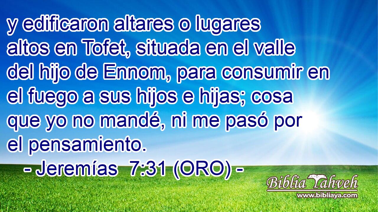  y edificaron altares o lugares altos en Tofet, situada en el valle del hijo de Ennom, para consumir en el fuego a sus hijos e hijas; cosa que yo no mandé, ni me pasó por el pensamiento. 