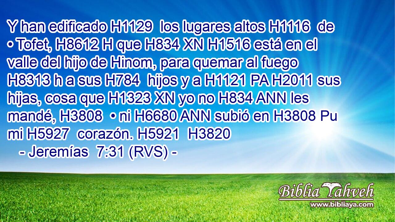 Y han edificado H1129  los lugares altos H1116  de • Tofet, H8612 H que H834 XN H1516 está en el valle del hijo de Hinom, para quemar al fuego H8313 h a sus H784  hijos y a H1121 PA H2011 sus hijas, cosa que H1323 XN yo no H834 ANN les mandé, H3808  • ni H6680 ANN subió en H3808 Pu mi H5927  corazón. H5921  H3820 
