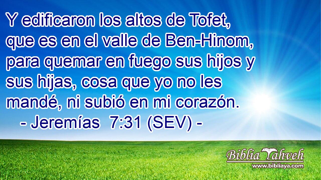 Y edificaron los altos de Tofet, que es en el valle de Ben-Hinom, para quemar en fuego sus hijos y sus hijas, cosa que yo no les mandé, ni subió en mi corazón.