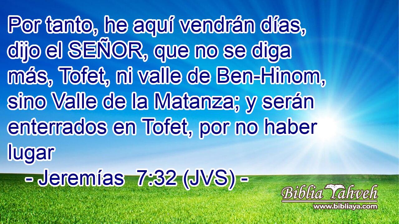 Por tanto, he aquí vendrán días, dijo el SEÑOR, que no se diga más, Tofet, ni valle de Ben-Hinom, sino Valle de la Matanza; y serán enterrados en Tofet, por no haber lugar