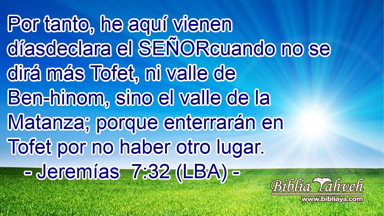 Por tanto, he aquí vienen díasdeclara el SEÑORcuando no se dirá más Tofet, ni valle de Ben-hinom, sino el valle de la Matanza; porque enterrarán en Tofet por no haber otro lugar.
