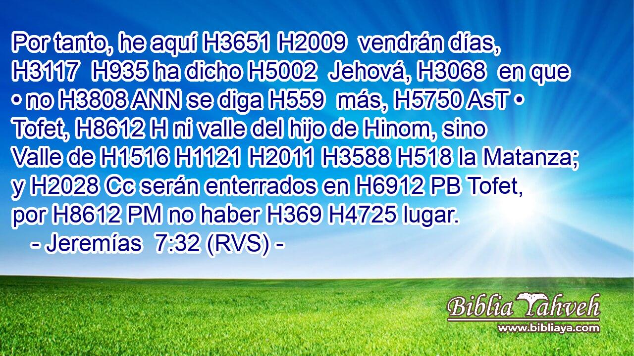 Por tanto, he aquí H3651 H2009  vendrán días, H3117  H935 ha dicho H5002  Jehová, H3068  en que • no H3808 ANN se diga H559  más, H5750 AsT • Tofet, H8612 H ni valle del hijo de Hinom, sino Valle de H1516 H1121 H2011 H3588 H518 la Matanza; y H2028 Cc serán enterrados en H6912 PB Tofet, por H8612 PM no haber H369 H4725 lugar. 