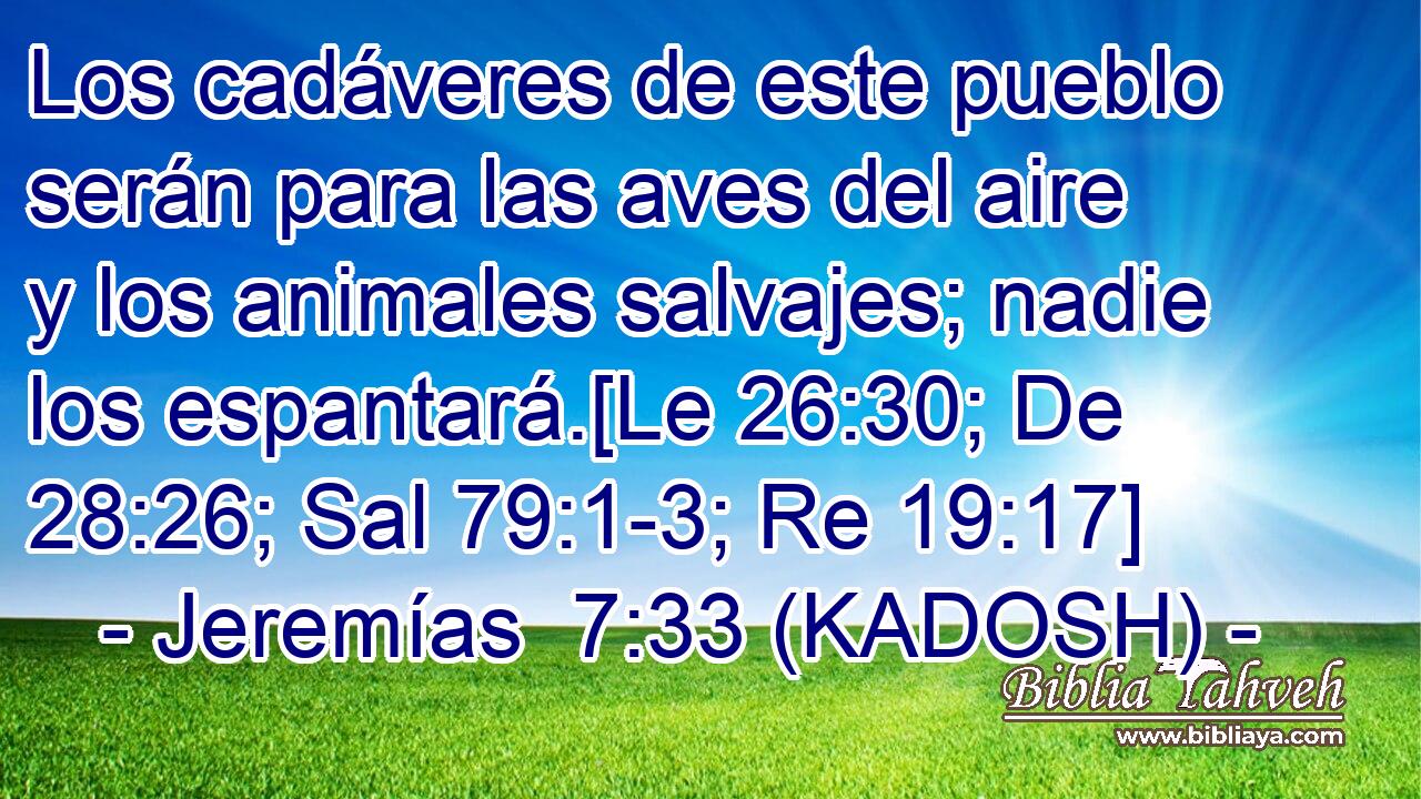  Los cadáveres de este pueblo serán para las aves del aire y los animales salvajes; nadie los espantará.[Le 26:30; De 28:26; Sal 79:1-3; Re 19:17] 