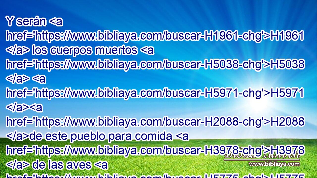 Y serán H1961  los cuerpos muertos H5038  H5971 H2088 de este pueblo para comida H3978  de las aves H5775  del cielo H8064 H y de las bestias H929  de la tierra; H776  y no H369 AQn H2729 habrá quien las espante. 
