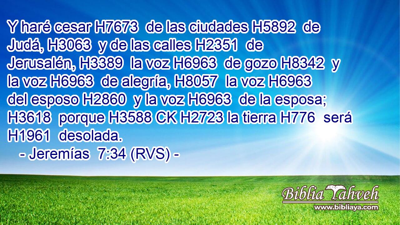 Y haré cesar H7673  de las ciudades H5892  de Judá, H3063  y de las calles H2351  de Jerusalén, H3389  la voz H6963  de gozo H8342  y la voz H6963  de alegría, H8057  la voz H6963  del esposo H2860  y la voz H6963  de la esposa; H3618  porque H3588 CK H2723 la tierra H776  será H1961  desolada. 