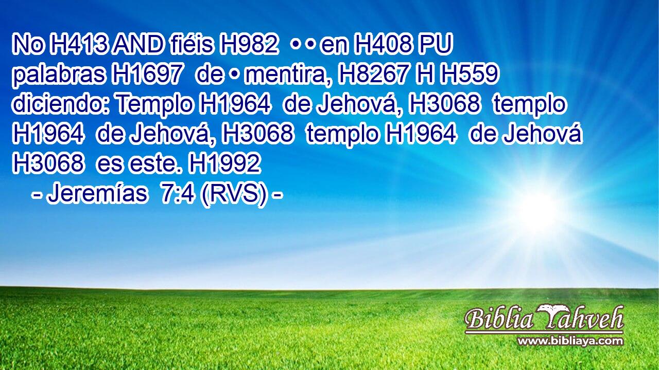No H413 AND fiéis H982  • • en H408 PU palabras H1697  de • mentira, H8267 H H559 diciendo: Templo H1964  de Jehová, H3068  templo H1964  de Jehová, H3068  templo H1964  de Jehová H3068  es este. H1992  