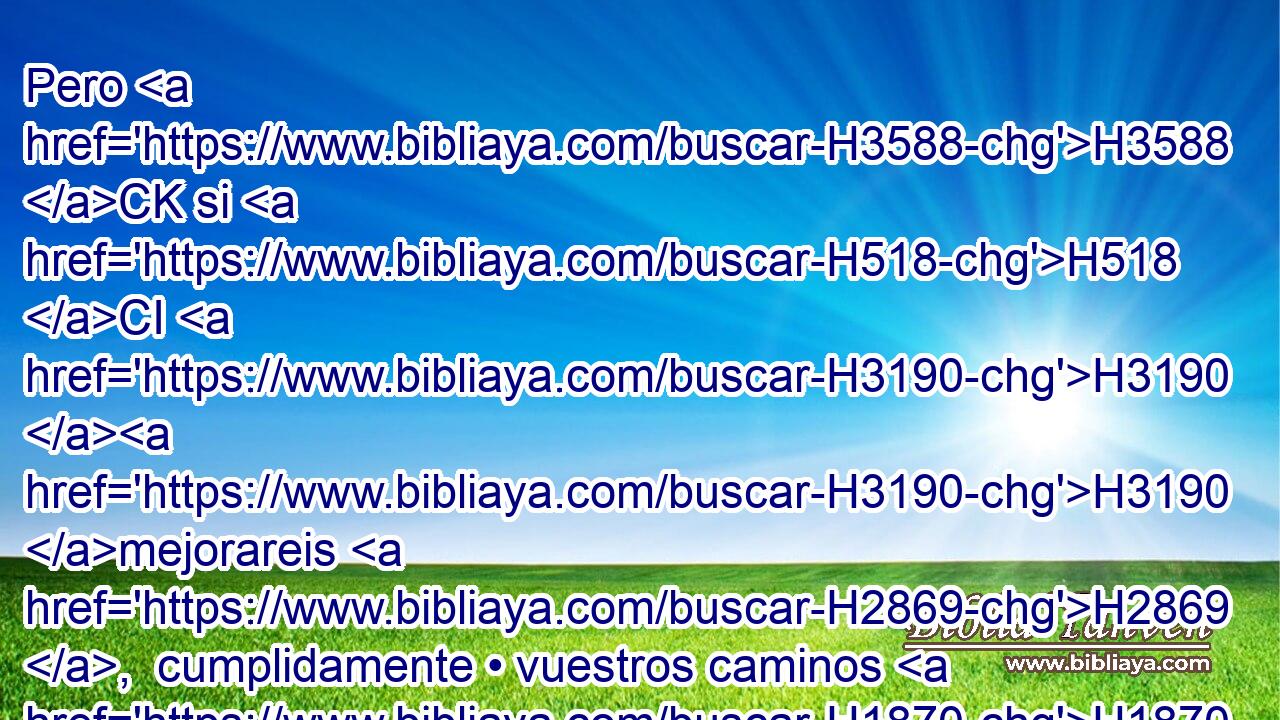 Pero H3588 CK si H518 CI H3190 H3190 mejorareis H2869 ,  cumplidamente • vuestros caminos H1870  y • vuestras H4611  obras; si H518 CI con verdad hiciereis H6213 ,  justicia H4941  entre H996 Pb el hombre H376  y • H996 Pb su prójimo, H7453  