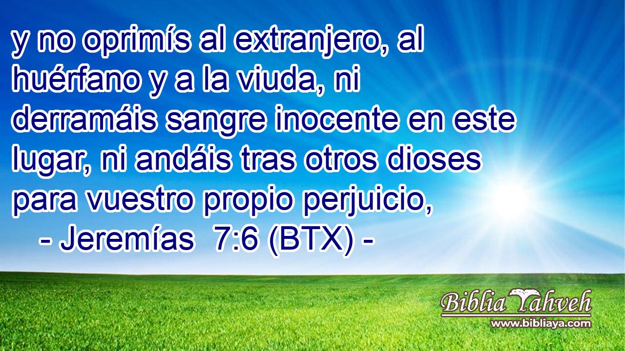 y no oprimís al extranjero, al huérfano y a la viuda, ni derramáis sangre inocente en este lugar, ni andáis tras otros dioses para vuestro propio perjuicio,
