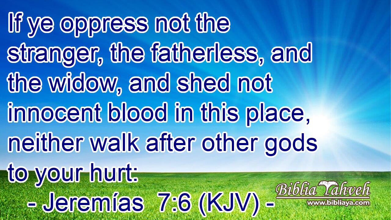 If ye oppress not the stranger, the fatherless, and the widow, and shed not innocent blood in this place, neither walk after other gods to your hurt: