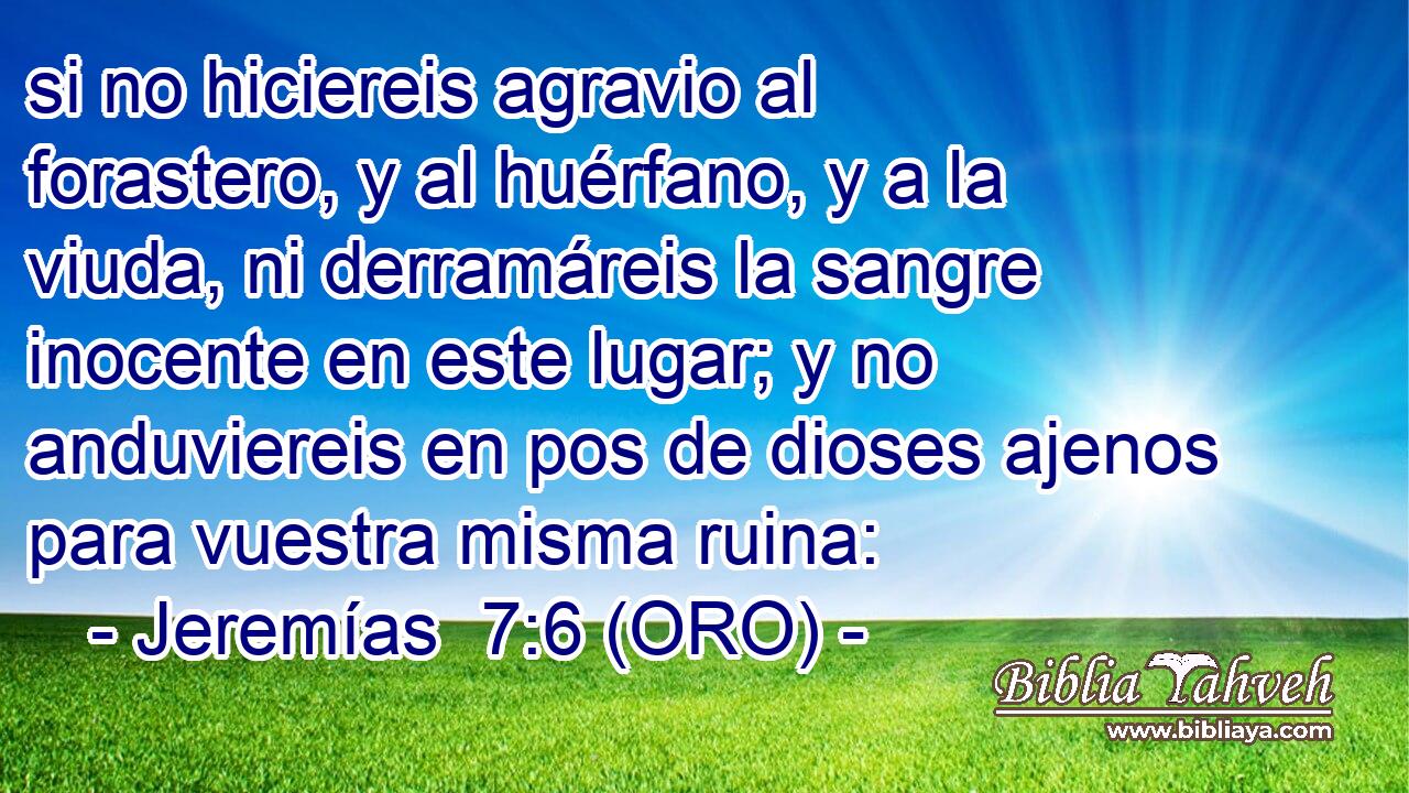  si no hiciereis agravio al forastero, y al huérfano, y a la viuda, ni derramáreis la sangre inocente en este lugar; y no anduviereis en pos de dioses ajenos para vuestra misma ruina: 