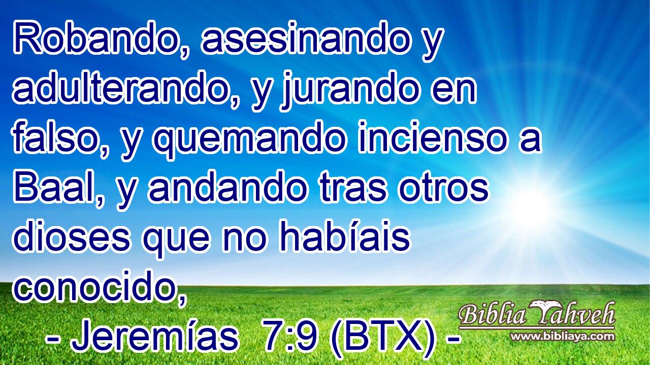 Robando, asesinando y adulterando, y jurando en falso, y quemando incienso a Baal, y andando tras otros dioses que no habíais conocido,