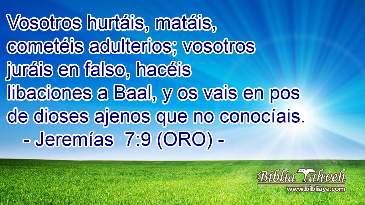  Vosotros hurtáis, matáis, cometéis adulterios; vosotros juráis en falso, hacéis libaciones a Baal, y os vais en pos de dioses ajenos que no conocíais. 