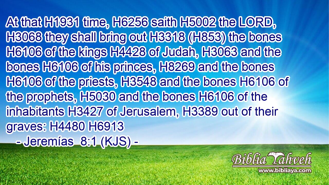 At that H1931 time, H6256 saith H5002 the LORD, H3068 they shall bring out H3318 (H853) the bones H6106 of the kings H4428 of Judah, H3063 and the bones H6106 of his princes, H8269 and the bones H6106 of the priests, H3548 and the bones H6106 of the prophets, H5030 and the bones H6106 of the inhabitants H3427 of Jerusalem, H3389 out of their graves: H4480 H6913