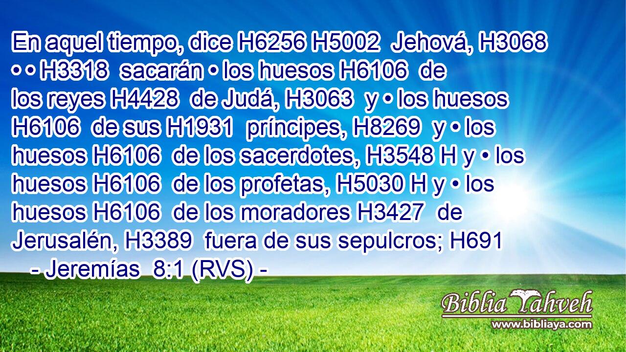 En aquel tiempo, dice H6256 H5002  Jehová, H3068  • • H3318  sacarán • los huesos H6106  de los reyes H4428  de Judá, H3063  y • los huesos H6106  de sus H1931  príncipes, H8269  y • los huesos H6106  de los sacerdotes, H3548 H y • los huesos H6106  de los profetas, H5030 H y • los huesos H6106  de los moradores H3427  de Jerusalén, H3389  fuera de sus sepulcros; H691