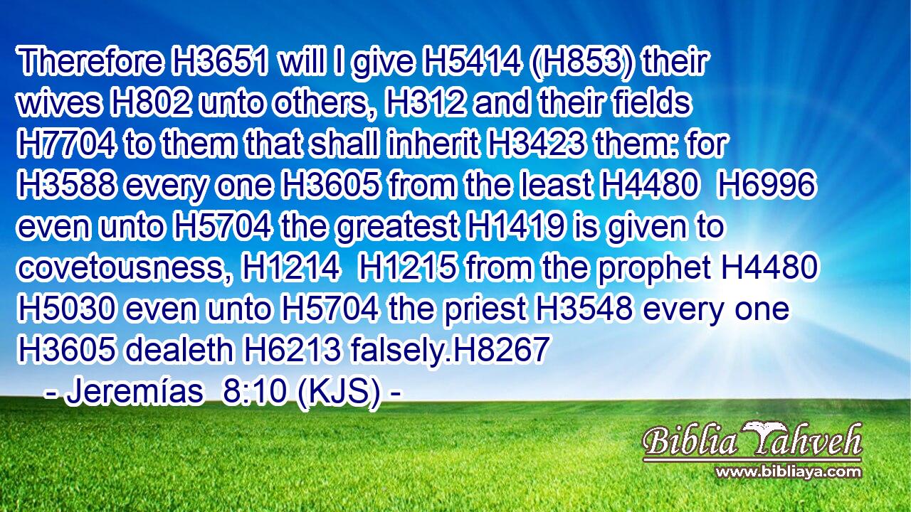 Therefore H3651 will I give H5414 (H853) their wives H802 unto others, H312 and their fields H7704 to them that shall inherit H3423 them: for H3588 every one H3605 from the least H4480  H6996 even unto H5704 the greatest H1419 is given to covetousness, H1214  H1215 from the prophet H4480  H5030 even unto H5704 the priest H3548 every one H3605 dealeth H6213 falsely.H8267