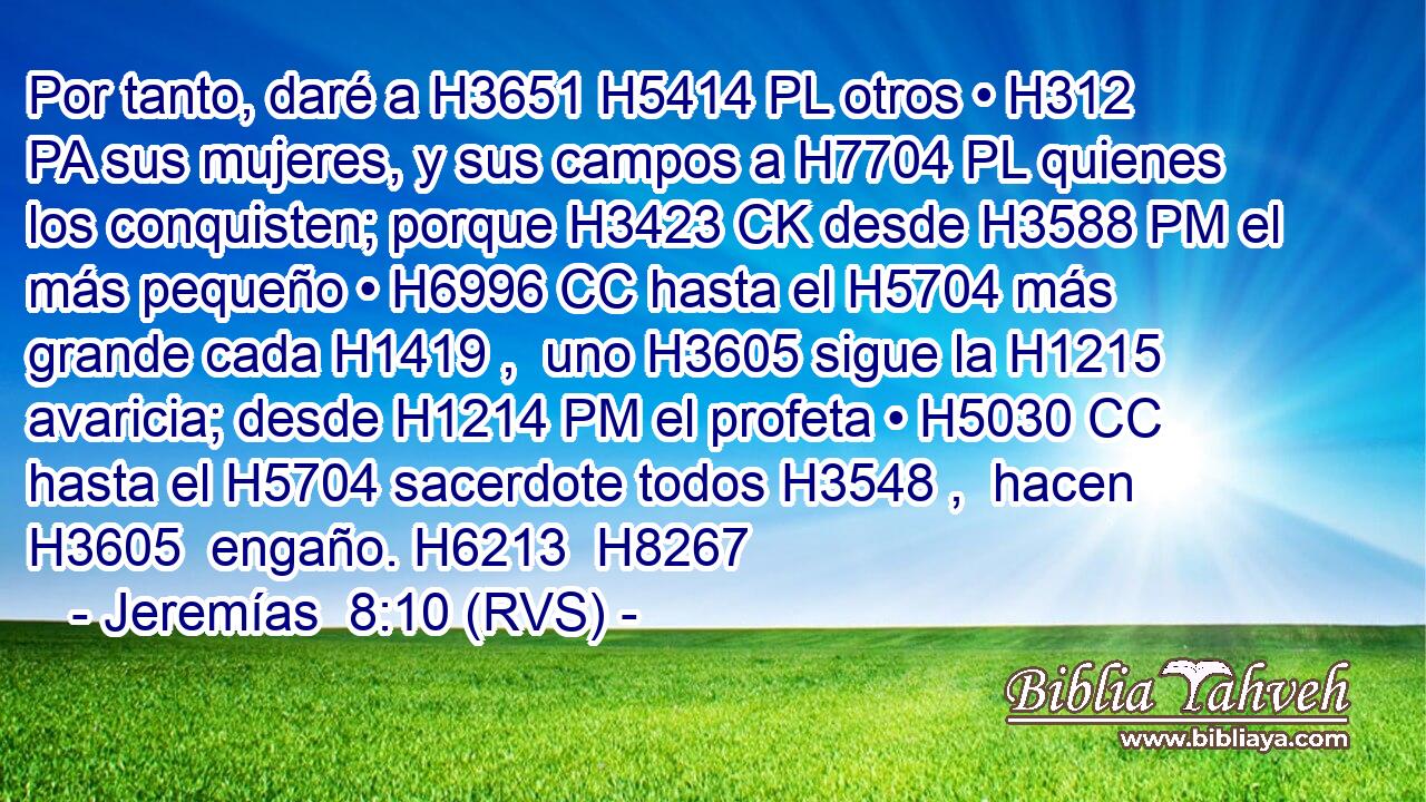 Por tanto, daré a H3651 H5414 PL otros • H312 PA sus mujeres, y sus campos a H7704 PL quienes los conquisten; porque H3423 CK desde H3588 PM el más pequeño • H6996 CC hasta el H5704 más grande cada H1419 ,  uno H3605 sigue la H1215 avaricia; desde H1214 PM el profeta • H5030 CC hasta el H5704 sacerdote todos H3548 ,  hacen H3605  engaño. H6213  H8267 
