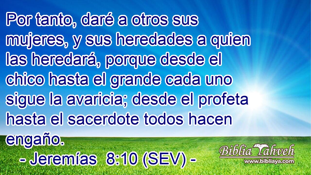 Por tanto, daré a otros sus mujeres, y sus heredades a quien las heredará, porque desde el chico hasta el grande cada uno sigue la avaricia; desde el profeta hasta el sacerdote todos hacen engaño.
