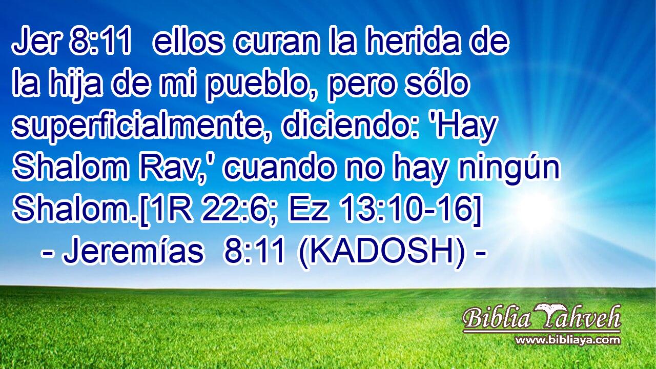  ellos curan la herida de la hija de mi pueblo, pero sólo superficialmente, diciendo: 'Hay Shalom Rav,' cuando no hay ningún Shalom.[1R 22:6; Ez 13:10-16] 