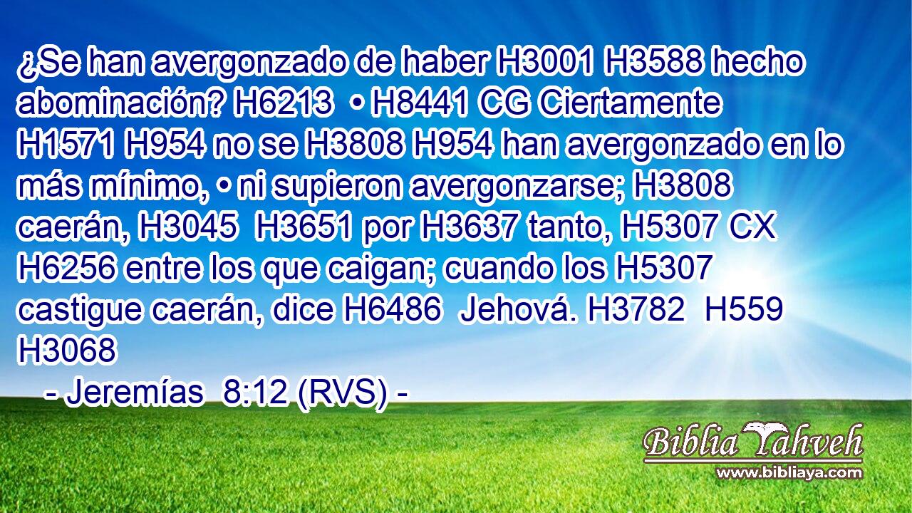 ¿Se han avergonzado de haber H3001 H3588 hecho abominación? H6213  • H8441 CG Ciertamente H1571 H954 no se H3808 H954 han avergonzado en lo más mínimo, • ni supieron avergonzarse; H3808  caerán, H3045  H3651 por H3637 tanto, H5307 CX H6256 entre los que caigan; cuando los H5307  castigue caerán, dice H6486  Jehová. H3782  H559 H3068 