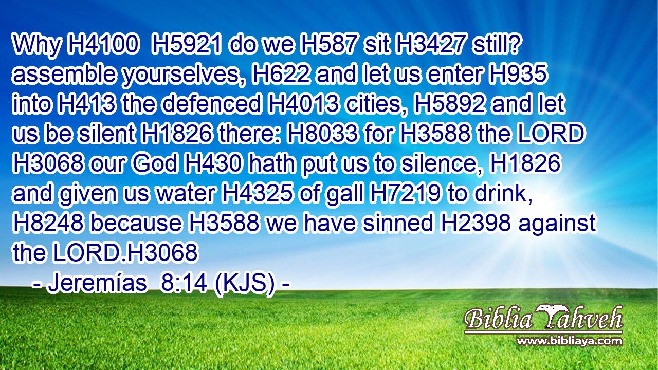 Why H4100  H5921 do we H587 sit H3427 still? assemble yourselves, H622 and let us enter H935 into H413 the defenced H4013 cities, H5892 and let us be silent H1826 there: H8033 for H3588 the LORD H3068 our God H430 hath put us to silence, H1826 and given us water H4325 of gall H7219 to drink, H8248 because H3588 we have sinned H2398 against the LORD.H3068