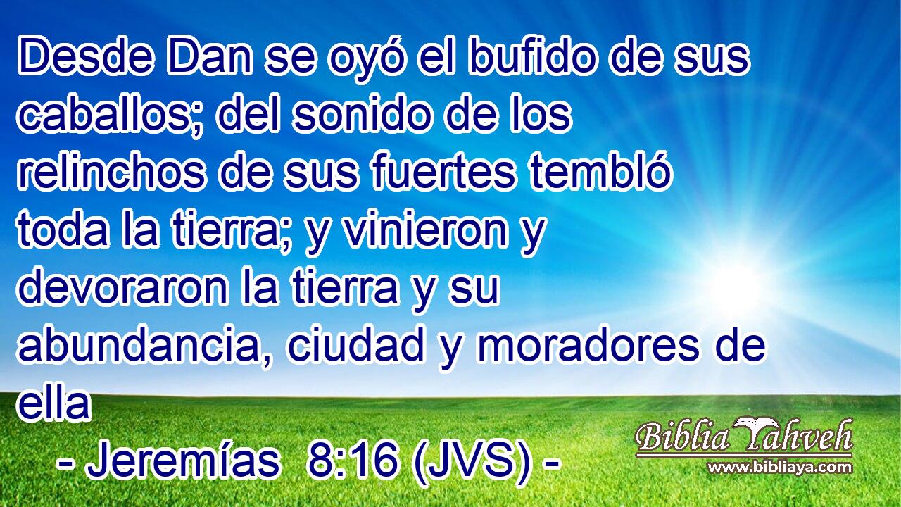 Desde Dan se oyó el bufido de sus caballos; del sonido de los relinchos de sus fuertes tembló toda la tierra; y vinieron y devoraron la tierra y su abundancia, ciudad y moradores de ella