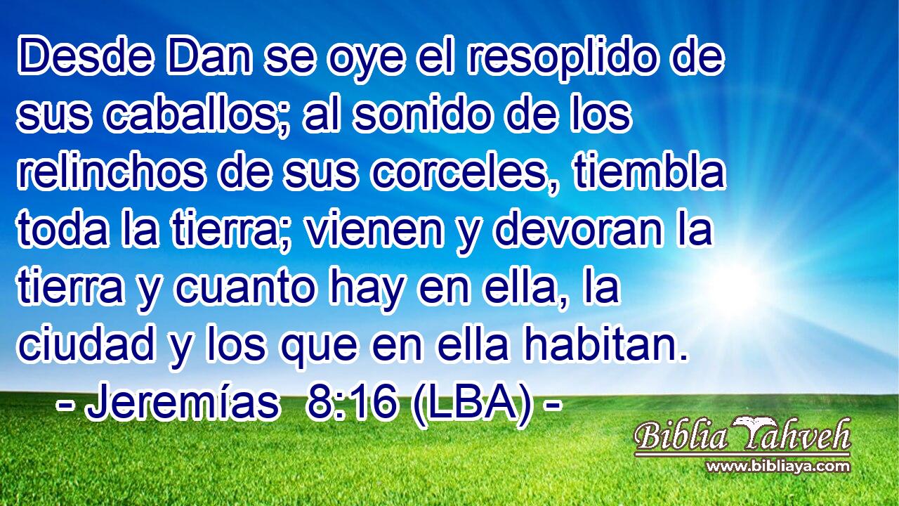 Desde Dan se oye el resoplido de sus caballos; al sonido de los relinchos de sus corceles, tiembla toda la tierra; vienen y devoran la tierra y cuanto hay en ella, la ciudad y los que en ella habitan.