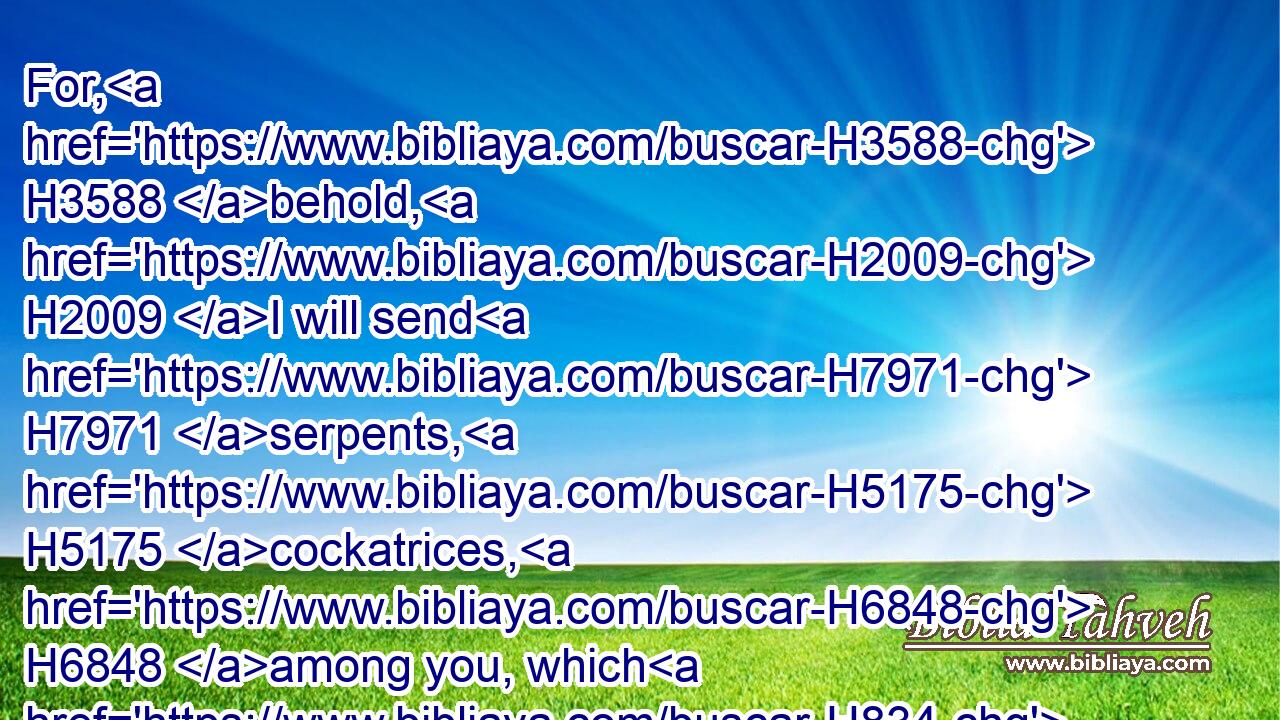 For, H3588 behold, H2009 I will send H7971 serpents, H5175 cockatrices, H6848 among you, which H834 will not H369 be charmed, H3908 and they shall bite H5391 you, saith H5002 the LORD.H3068