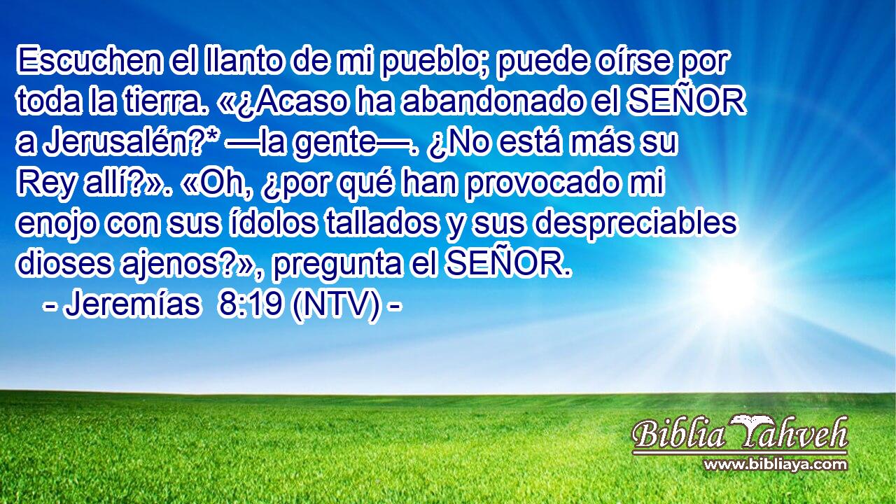 Escuchen el llanto de mi pueblo; puede oírse por toda la tierra. «¿Acaso ha abandonado el SEÑOR a Jerusalén?* —la gente—. ¿No está más su Rey allí?». «Oh, ¿por qué han provocado mi enojo con sus ídolos tallados y sus despreciables dioses ajenos?», pregunta el SEÑOR.