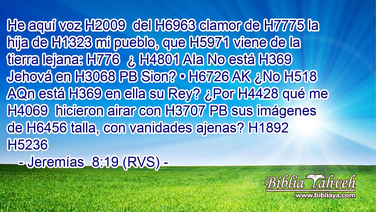 He aquí voz H2009  del H6963 clamor de H7775 la hija de H1323 mi pueblo, que H5971 viene de la tierra lejana: H776  ¿ H4801 AIa No está H369 Jehová en H3068 PB Sion? • H6726 AK ¿No H518 AQn está H369 en ella su Rey? ¿Por H4428 qué me H4069  hicieron airar con H3707 PB sus imágenes de H6456 talla, con vanidades ajenas? H1892  H5236 