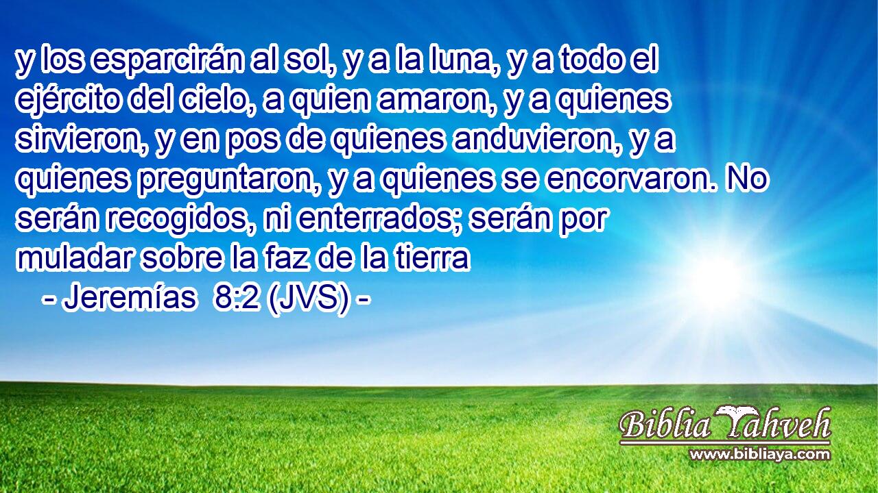 y los esparcirán al sol, y a la luna, y a todo el ejército del cielo, a quien amaron, y a quienes sirvieron, y en pos de quienes anduvieron, y a quienes preguntaron, y a quienes se encorvaron. No serán recogidos, ni enterrados; serán por muladar sobre la faz de la tierra