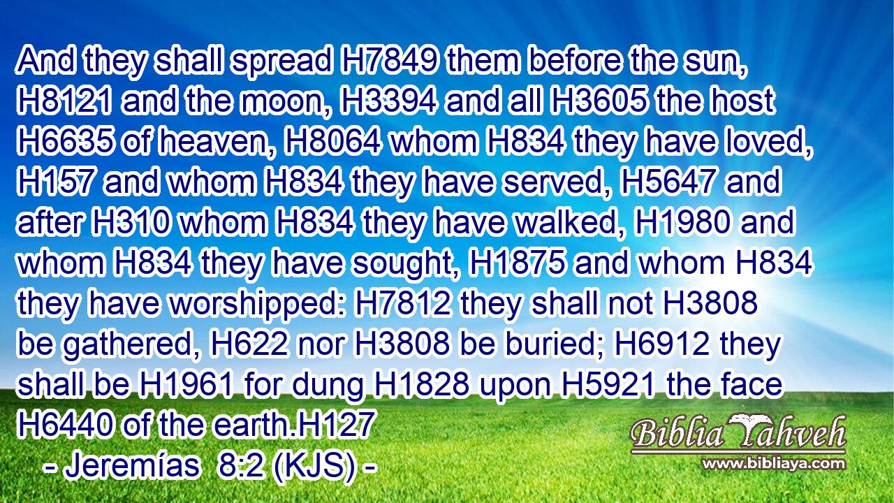 And they shall spread H7849 them before the sun, H8121 and the moon, H3394 and all H3605 the host H6635 of heaven, H8064 whom H834 they have loved, H157 and whom H834 they have served, H5647 and after H310 whom H834 they have walked, H1980 and whom H834 they have sought, H1875 and whom H834 they have worshipped: H7812 they shall not H3808 be gathered, H622 nor H3808 be buried; H6912 they shall be H1961 for dung H1828 upon H5921 the face H6440 of the earth.H127