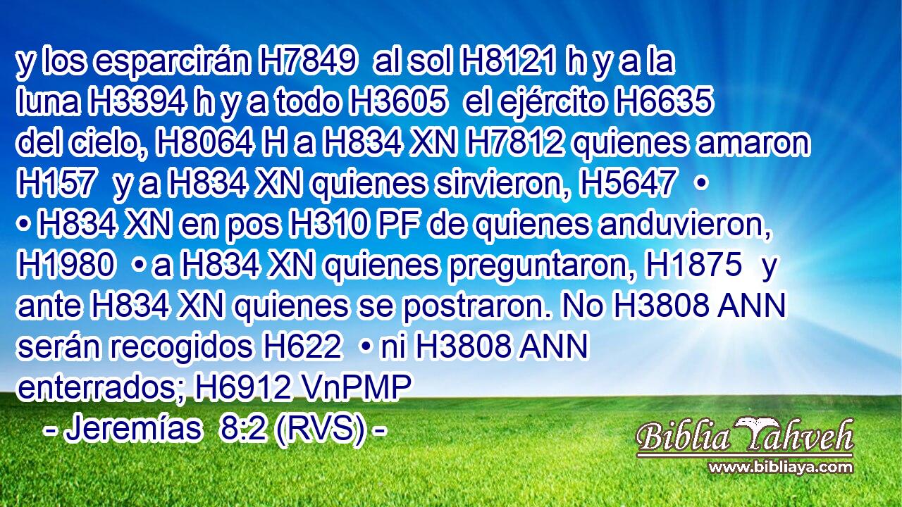 y los esparcirán H7849  al sol H8121 h y a la luna H3394 h y a todo H3605  el ejército H6635  del cielo, H8064 H a H834 XN H7812 quienes amaron H157  y a H834 XN quienes sirvieron, H5647  • • H834 XN en pos H310 PF de quienes anduvieron, H1980  • a H834 XN quienes preguntaron, H1875  y ante H834 XN quienes se postraron. No H3808 ANN serán recogidos H622  • ni H3808 ANN enterrados; H6912 VnPMP