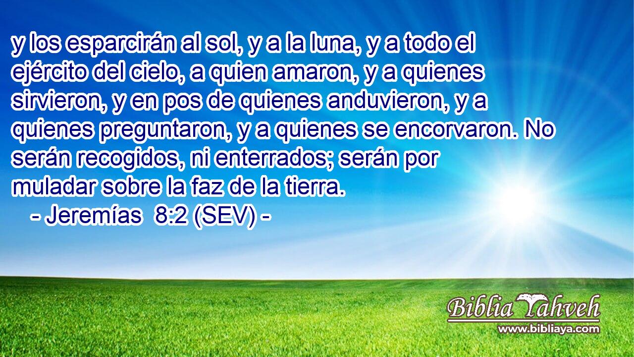 y los esparcirán al sol, y a la luna, y a todo el ejército del cielo, a quien amaron, y a quienes sirvieron, y en pos de quienes anduvieron, y a quienes preguntaron, y a quienes se encorvaron. No serán recogidos, ni enterrados; serán por muladar sobre la faz de la tierra.