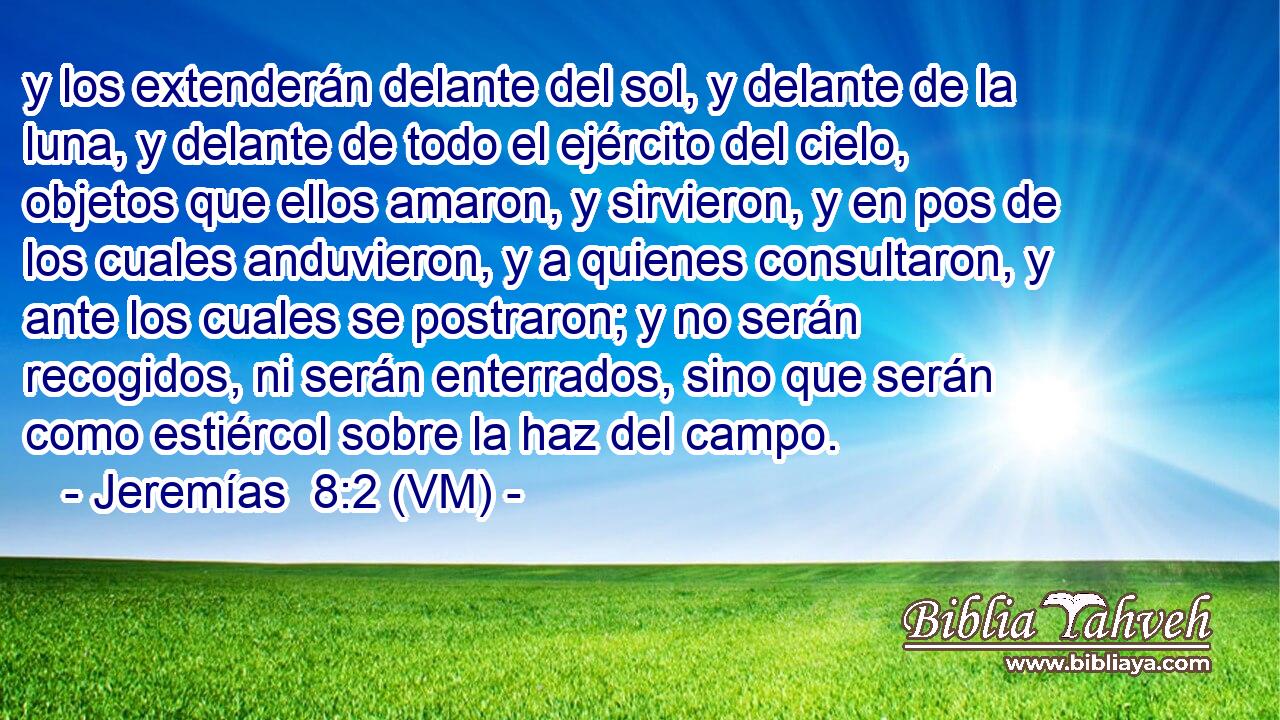  y los extenderán delante del sol, y delante de la luna, y delante de todo el ejército del cielo, objetos que ellos amaron, y sirvieron, y en pos de los cuales anduvieron, y a quienes consultaron, y ante los cuales se postraron; y no serán recogidos, ni serán enterrados, sino que serán como estiércol sobre la haz del campo. 