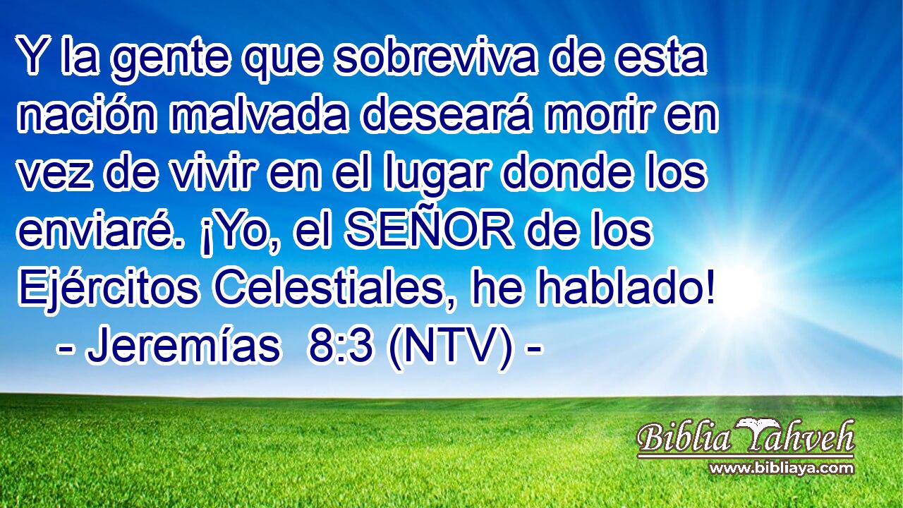 Y la gente que sobreviva de esta nación malvada deseará morir en vez de vivir en el lugar donde los enviaré. ¡Yo, el SEÑOR de los Ejércitos Celestiales, he hablado!