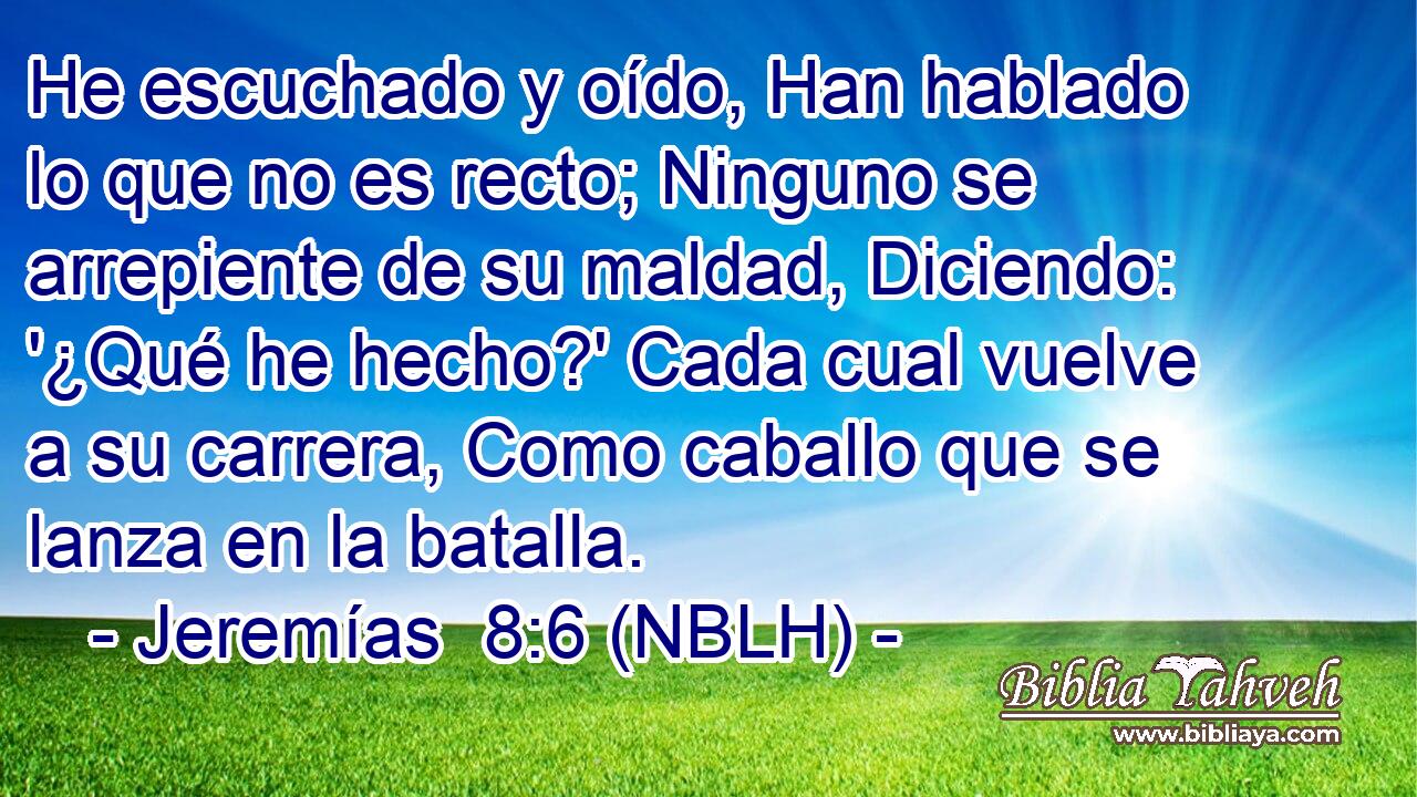  He escuchado y oído, Han hablado lo que no es recto; Ninguno se arrepiente de su maldad, Diciendo: '¿Qué he hecho?' Cada cual vuelve a su carrera, Como caballo que se lanza en la batalla. 