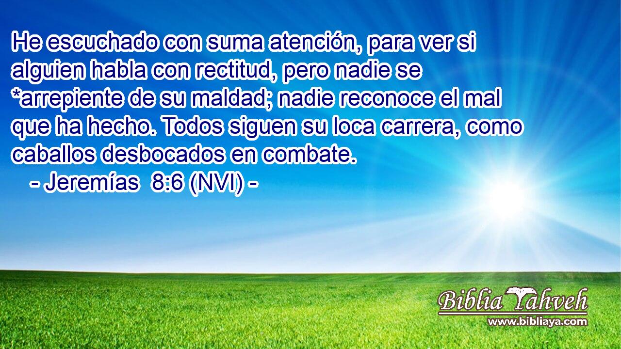 He escuchado con suma atención, para ver si alguien habla con rectitud, pero nadie se *arrepiente de su maldad; nadie reconoce el mal que ha hecho. Todos siguen su loca carrera, como caballos desbocados en combate. 