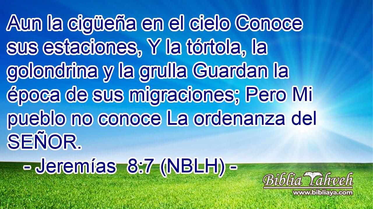  Aun la cigüeña en el cielo Conoce sus estaciones, Y la tórtola, la golondrina y la grulla Guardan la época de sus migraciones; Pero Mi pueblo no conoce La ordenanza del SEÑOR. 